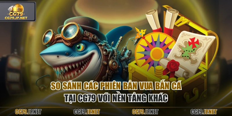 So sánh các phiên bản Vua Bắn Cá tại CG79 với nền tảng khác
